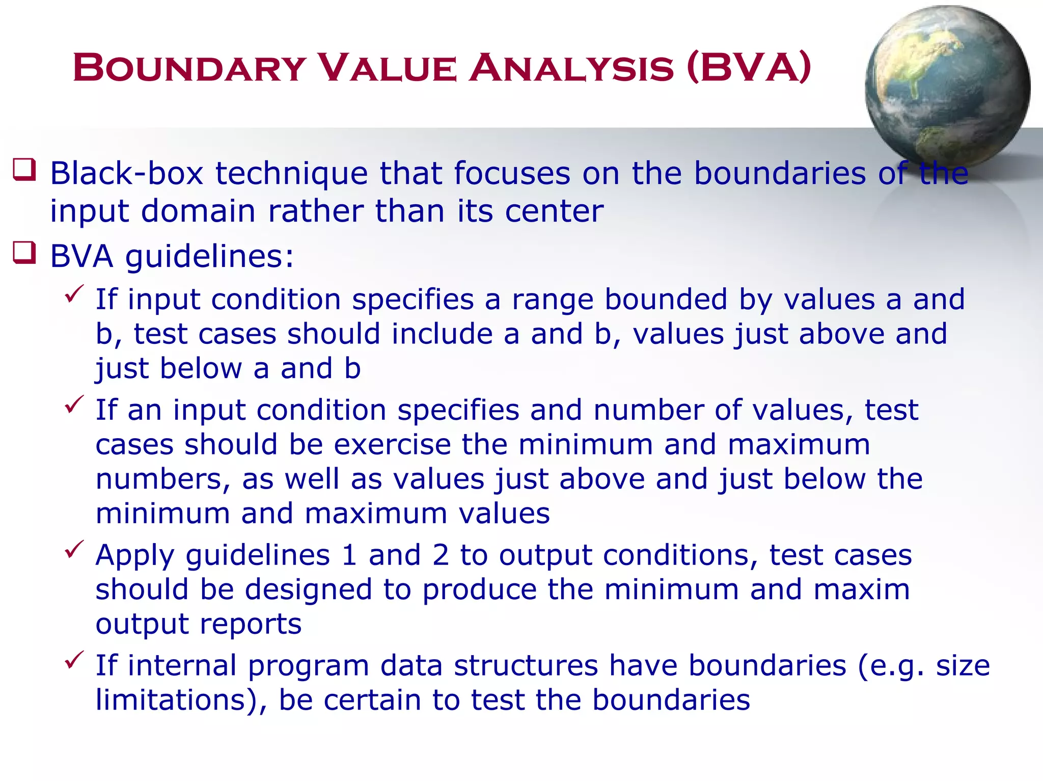 Boundary Value Analysis (BVA)
 Black-box technique that focuses on the boundaries of the
input domain rather than its center
 BVA guidelines:
 If input condition specifies a range bounded by values a and
b, test cases should include a and b, values just above and
just below a and b
 If an input condition specifies and number of values, test
cases should be exercise the minimum and maximum
numbers, as well as values just above and just below the
minimum and maximum values
 Apply guidelines 1 and 2 to output conditions, test cases
should be designed to produce the minimum and maxim
output reports
 If internal program data structures have boundaries (e.g. size
limitations), be certain to test the boundaries
 
