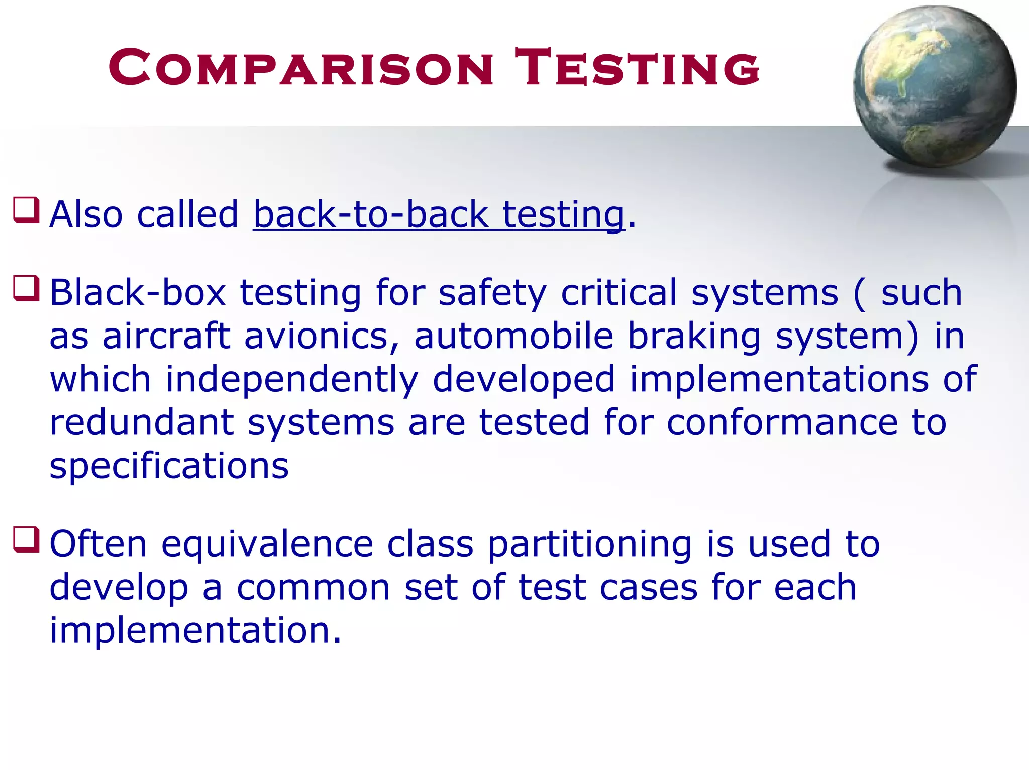 Comparison Testing
 Also called back-to-back testing.
 Black-box testing for safety critical systems ( such
as aircraft avionics, automobile braking system) in
which independently developed implementations of
redundant systems are tested for conformance to
specifications
 Often equivalence class partitioning is used to
develop a common set of test cases for each
implementation.
 