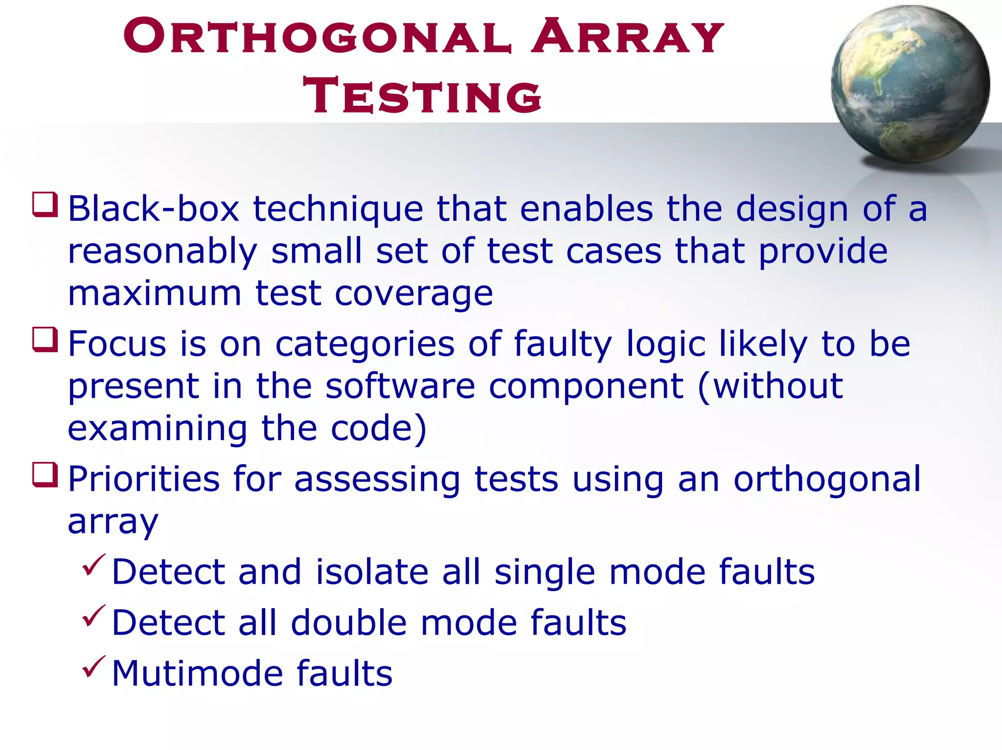 Orthogonal Array
Testing
 Black-box technique that enables the design of a
reasonably small set of test cases that provide
maximum test coverage
 Focus is on categories of faulty logic likely to be
present in the software component (without
examining the code)
 Priorities for assessing tests using an orthogonal
array
Detect and isolate all single mode faults
Detect all double mode faults
Mutimode faults
 