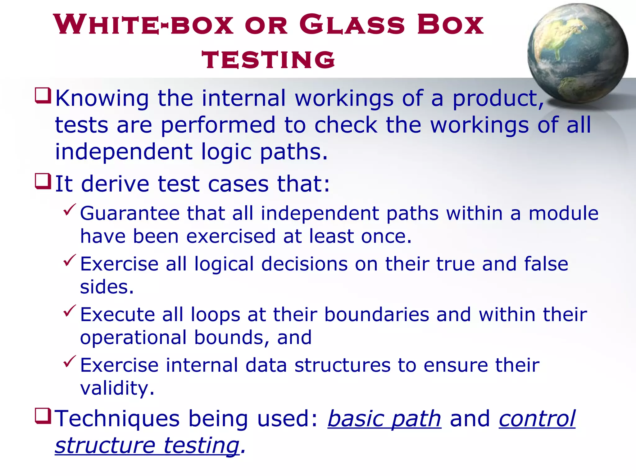 White-box or Glass Box
testing
Knowing the internal workings of a product,
tests are performed to check the workings of all
independent logic paths.
It derive test cases that:
Guarantee that all independent paths within a module
have been exercised at least once.
Exercise all logical decisions on their true and false
sides.
Execute all loops at their boundaries and within their
operational bounds, and
Exercise internal data structures to ensure their
validity.
Techniques being used: basic path and control
structure testing.
 