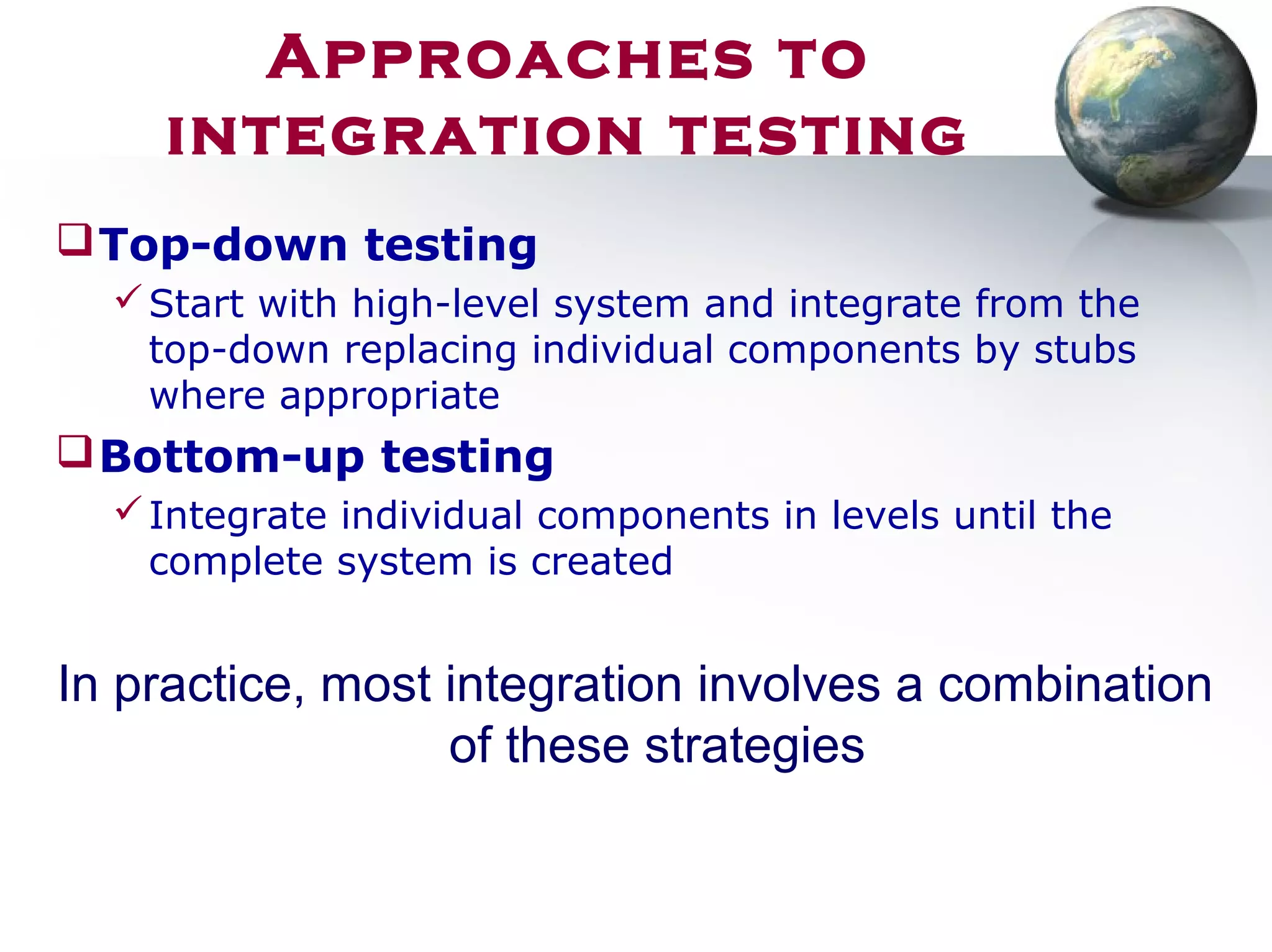 Top-down testing
Start with high-level system and integrate from the
top-down replacing individual components by stubs
where appropriate
Bottom-up testing
Integrate individual components in levels until the
complete system is created
In practice, most integration involves a combination
of these strategies
Approaches to
integration testing
 