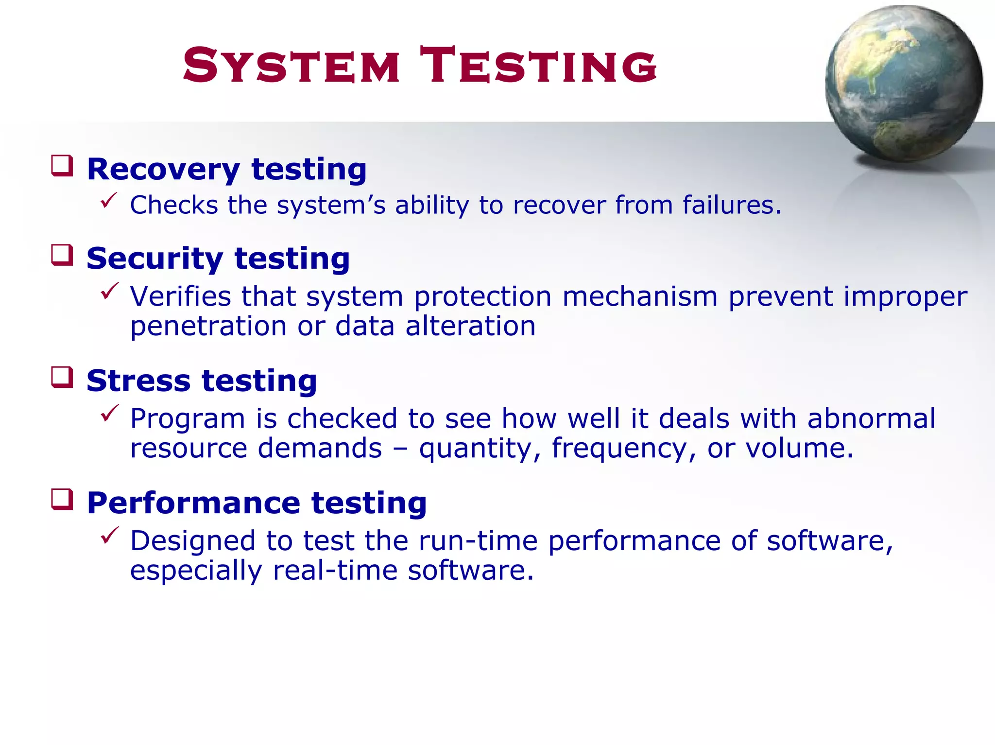 System Testing
 Recovery testing
 Checks the system’s ability to recover from failures.
 Security testing
 Verifies that system protection mechanism prevent improper
penetration or data alteration
 Stress testing
 Program is checked to see how well it deals with abnormal
resource demands – quantity, frequency, or volume.
 Performance testing
 Designed to test the run-time performance of software,
especially real-time software.
 