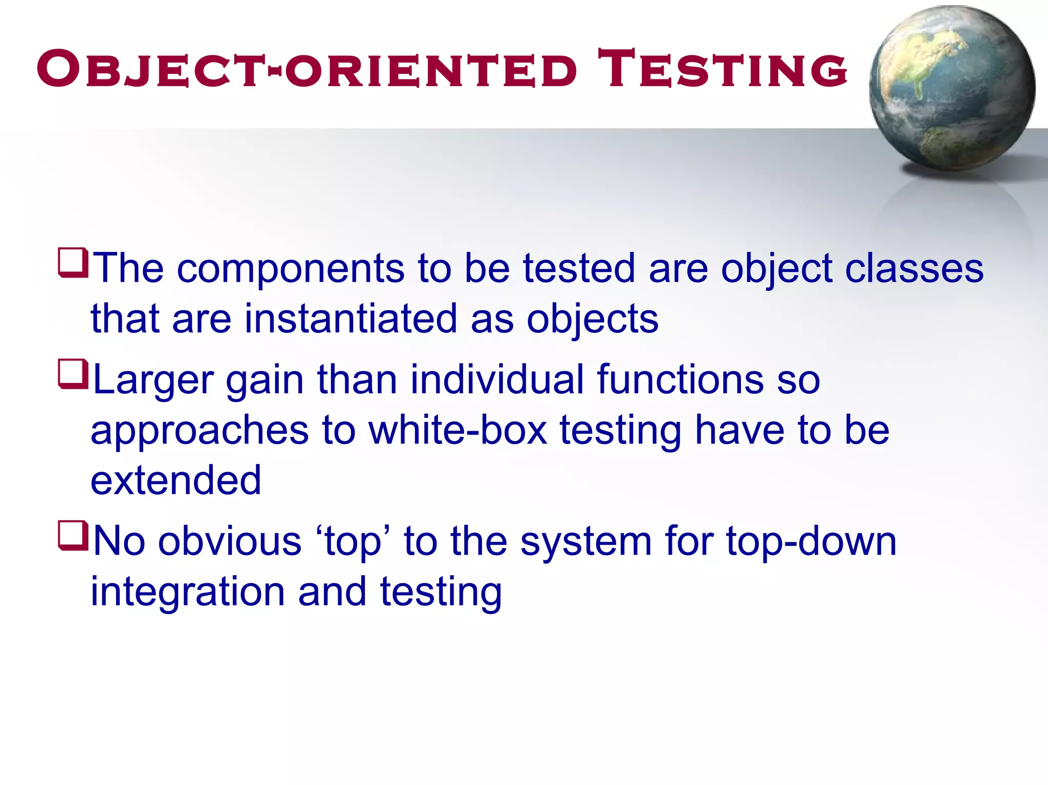 Object-oriented Testing
The components to be tested are object classes
that are instantiated as objects
Larger gain than individual functions so
approaches to white-box testing have to be
extended
No obvious ‘top’ to the system for top-down
integration and testing
 