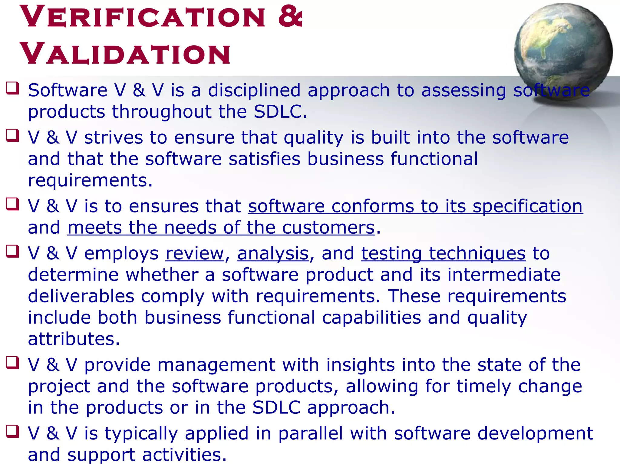 Verification &
Validation
 Software V & V is a disciplined approach to assessing software
products throughout the SDLC.
 V & V strives to ensure that quality is built into the software
and that the software satisfies business functional
requirements.
 V & V is to ensures that software conforms to its specification
and meets the needs of the customers.
 V & V employs review, analysis, and testing techniques to
determine whether a software product and its intermediate
deliverables comply with requirements. These requirements
include both business functional capabilities and quality
attributes.
 V & V provide management with insights into the state of the
project and the software products, allowing for timely change
in the products or in the SDLC approach.
 V & V is typically applied in parallel with software development
and support activities.
 