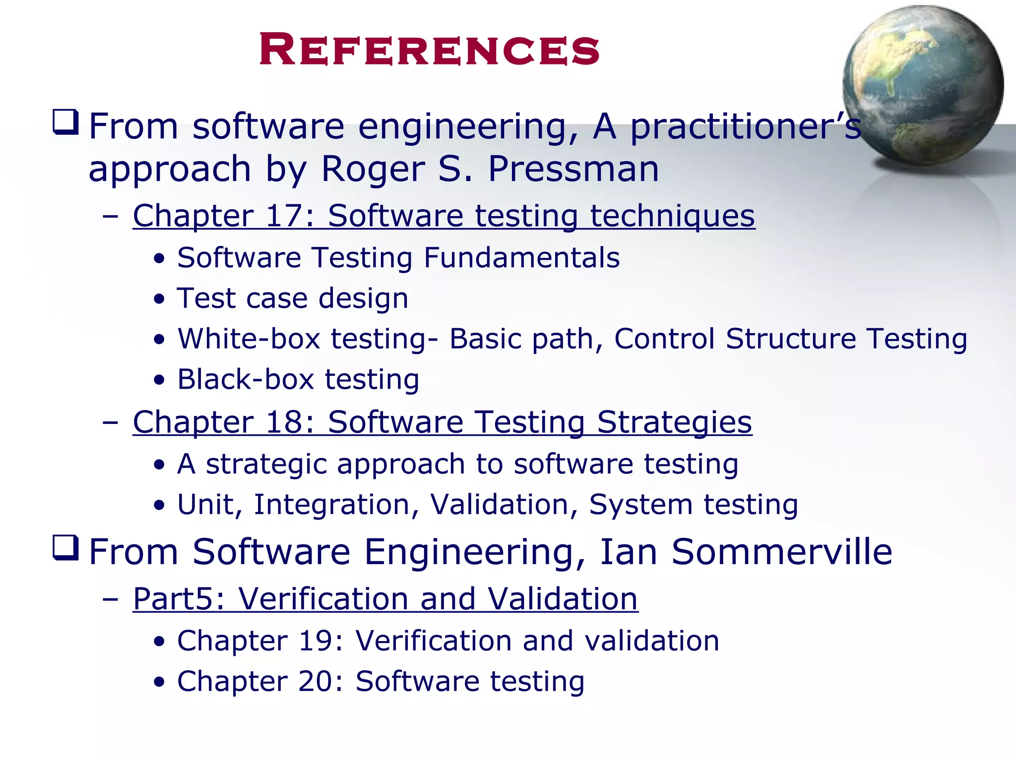 References
 From software engineering, A practitioner’s
approach by Roger S. Pressman
– Chapter 17: Software testing techniques
• Software Testing Fundamentals
• Test case design
• White-box testing- Basic path, Control Structure Testing
• Black-box testing
– Chapter 18: Software Testing Strategies
• A strategic approach to software testing
• Unit, Integration, Validation, System testing
 From Software Engineering, Ian Sommerville
– Part5: Verification and Validation
• Chapter 19: Verification and validation
• Chapter 20: Software testing
 