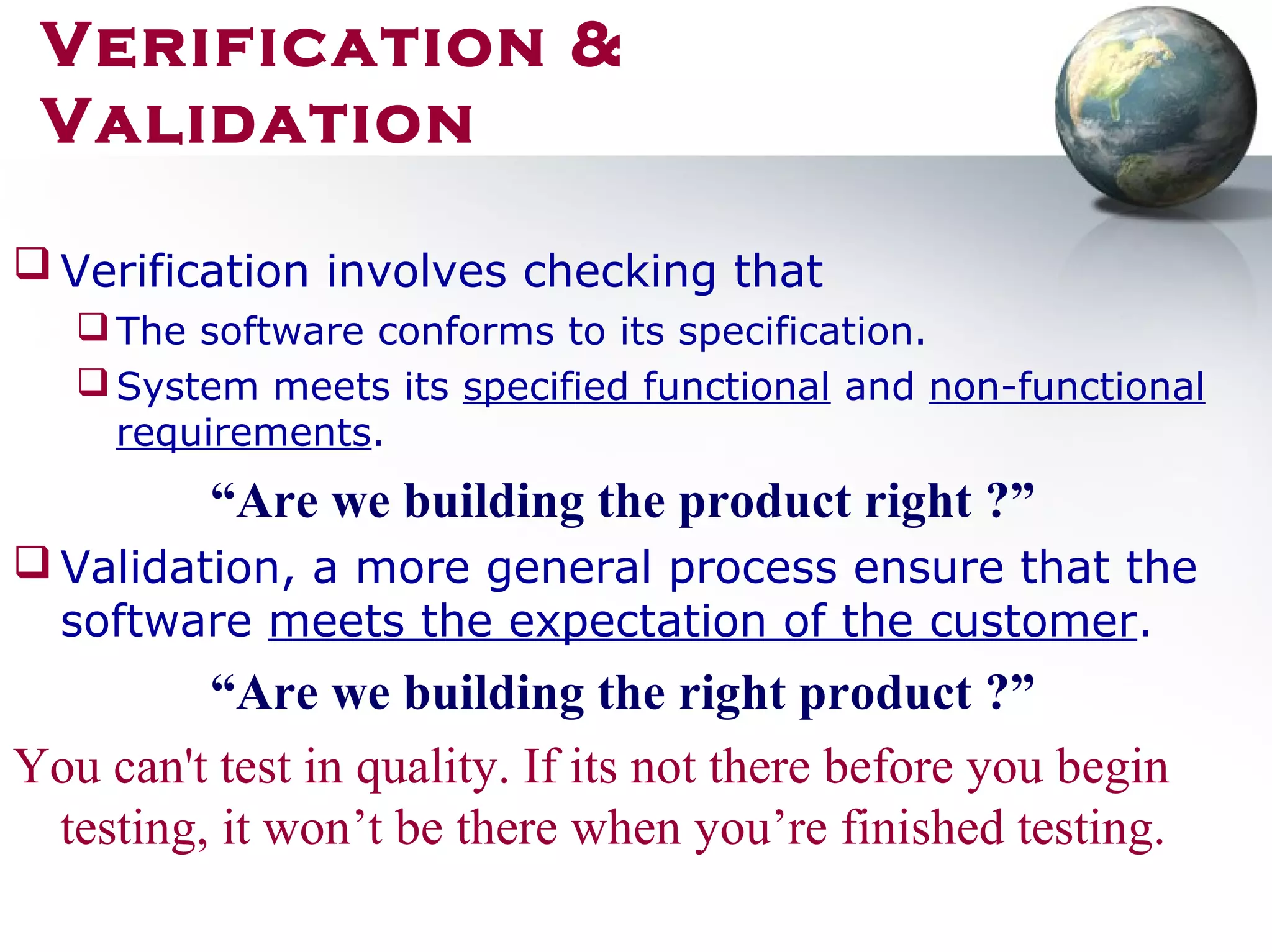 Verification involves checking that
The software conforms to its specification.
System meets its specified functional and non-functional
requirements.
“Are we building the product right ?”
 Validation, a more general process ensure that the
software meets the expectation of the customer.
“Are we building the right product ?”
You can't test in quality. If its not there before you begin
testing, it won’t be there when you’re finished testing.
Verification &
Validation
 