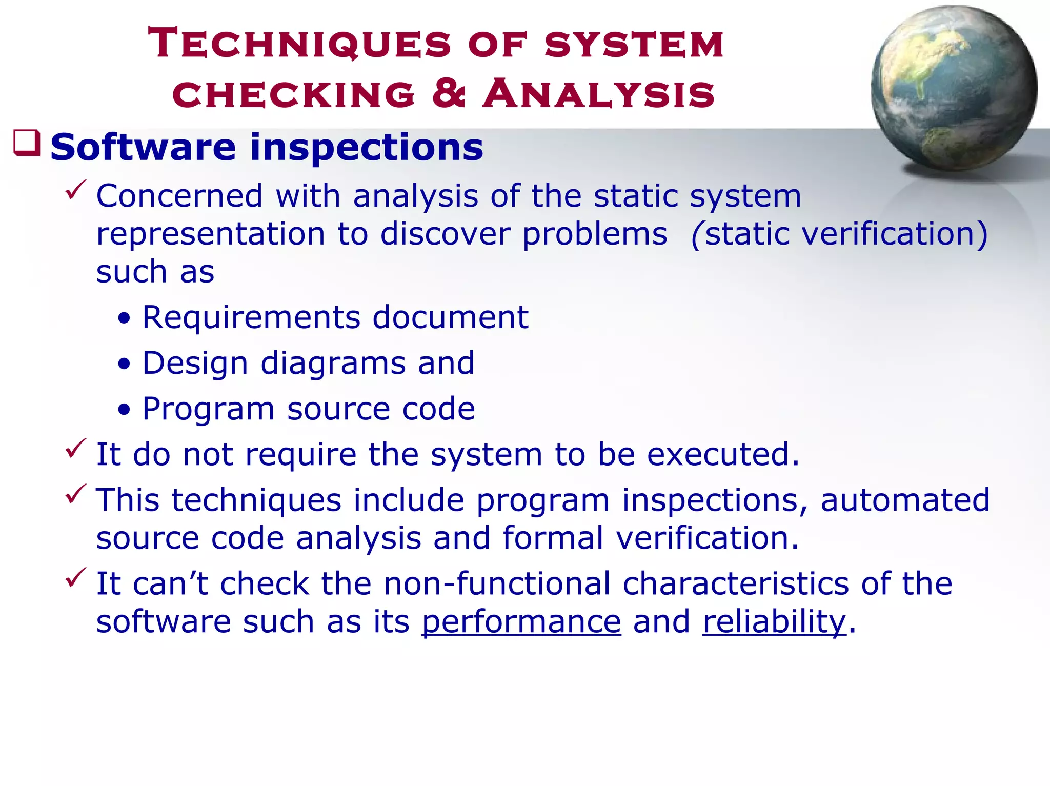 Techniques of system
checking & Analysis
 Software inspections
 Concerned with analysis of the static system
representation to discover problems (static verification)
such as
• Requirements document
• Design diagrams and
• Program source code
 It do not require the system to be executed.
 This techniques include program inspections, automated
source code analysis and formal verification.
 It can’t check the non-functional characteristics of the
software such as its performance and reliability.
 