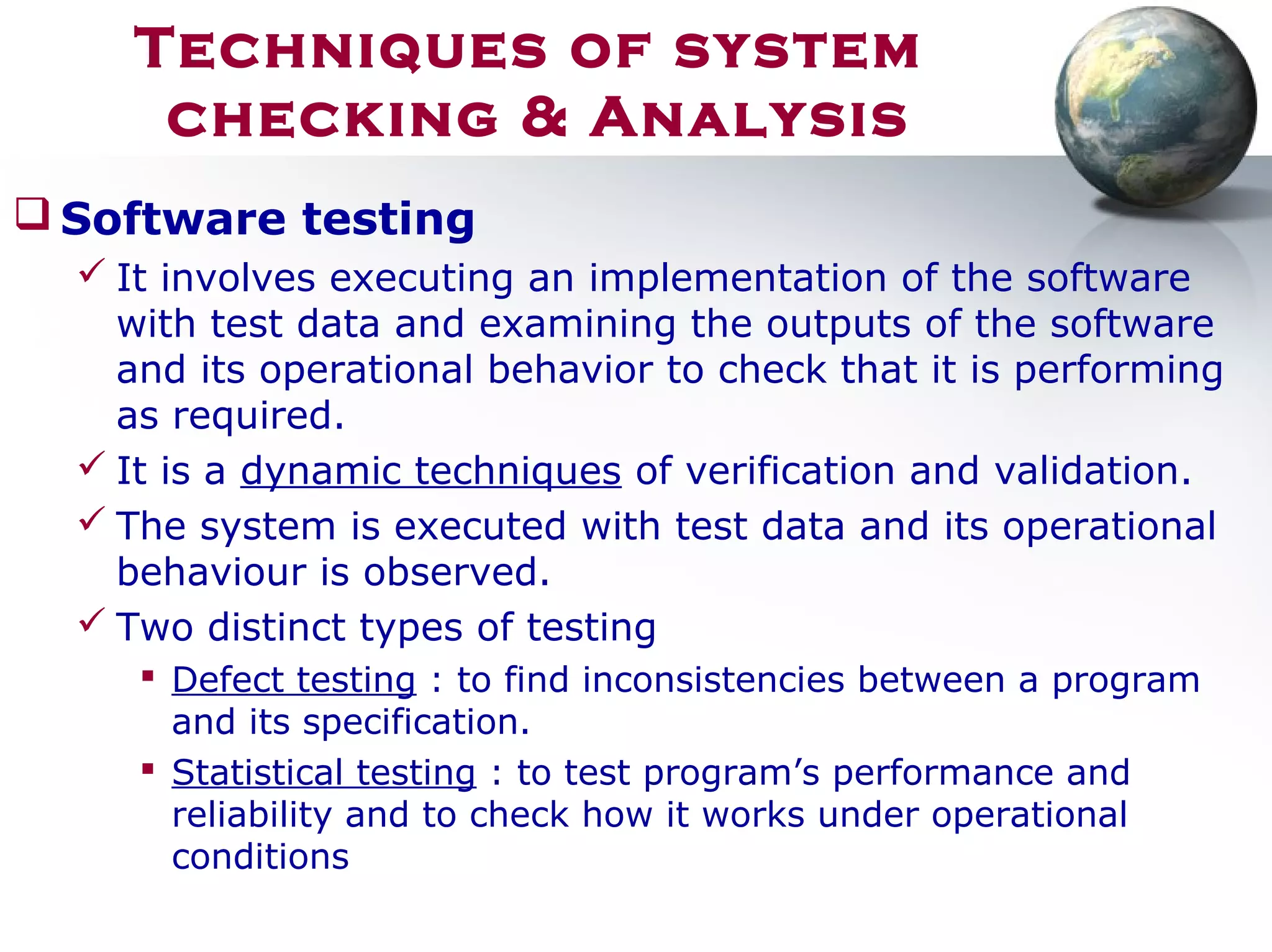  Software testing
 It involves executing an implementation of the software
with test data and examining the outputs of the software
and its operational behavior to check that it is performing
as required.
 It is a dynamic techniques of verification and validation.
 The system is executed with test data and its operational
behaviour is observed.
 Two distinct types of testing
 Defect testing : to find inconsistencies between a program
and its specification.
 Statistical testing : to test program’s performance and
reliability and to check how it works under operational
conditions
Techniques of system
checking & Analysis
 