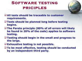 Software testing
priciples
 All tests should be traceable to customer
requirements.
 Tests should be planned long before testing
begins.
 The Pareto principle (80% of all errors will likely
be found in 20% of the code) applies to software
testing.
 Testing should begin in the small and progress to
the large.
 Exhaustive testing is not possible.
 To be most effective, testing should be conducted
by an independent third party.
 