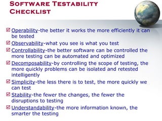  Operability-the better it works the more efficiently it can
be tested
 Observability-what you see is what you test
 Controllability-the better software can be controlled the
more testing can be automated and optimized
 Decomposability-by controlling the scope of testing, the
more quickly problems can be isolated and retested
intelligently
 Simplicity-the less there is to test, the more quickly we
can test
 Stability-the fewer the changes, the fewer the
disruptions to testing
 Understandability-the more information known, the
smarter the testing
Software Testability
Checklist
 
