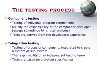  Component testing
Testing of individual program components
Usually the responsibility of the component developer
(except sometimes for critical systems)
Tests are derived from the developer’s experience
 Integration testing
Testing of groups of components integrated to create
a system or sub-system
The responsibility of an independent testing team
Tests are based on a system specification
The testing process
 