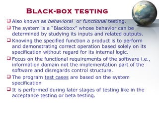 Black-box testing
 Also known as behavioral or functional testing.
 The system is a “Blackbox” whose behavior can be
determined by studying its inputs and related outputs.
 Knowing the specified function a product is to perform
and demonstrating correct operation based solely on its
specification without regard for its internal logic.
 Focus on the functional requirements of the software i.e.,
information domain not the implementation part of the
software and disregards control structure.
 The program test cases are based on the system
specification
 It is performed during later stages of testing like in the
acceptance testing or beta testing.
 