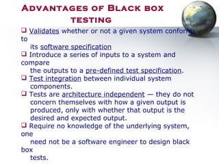 Advantages of Black box
testing
 Validates whether or not a given system conforms
to
its software specification
 Introduce a series of inputs to a system and
compare
the outputs to a pre-defined test specification.
 Test integration between individual system
components.
 Tests are architecture independent — they do not
concern themselves with how a given output is
produced, only with whether that output is the
desired and expected output.
 Require no knowledge of the underlying system,
one
need not be a software engineer to design black
box
tests.
 