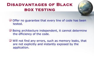 Disadvantages of Black
box testing
 Offer no guarantee that every line of code has been
tested.
 Being architecture independent, it cannot determine
the efficiency of the code.
 Will not find any errors, such as memory leaks, that
are not explicitly and instantly exposed by the
application.
 