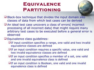  Black-box technique that divides the input domain into
classes of data from which test cases can be derived
 An ideal test case uncovers a class of errors( incorrect
processing of all incorrect data) that might require many
arbitrary test cases to be executed before a general error is
observed
 Equivalence class guidelines:
If input condition specifies a range, one valid and two invalid
equivalence classes are defined
If an input condition requires a specific value, one valid and
two invalid equivalence classes are defined
If an input condition specifies a member of a set, one valid
and one invalid equivalence class is defined
If an input condition is Boolean, one valid and one invalid
equivalence class is defined
Equivalence
Partitioning
 