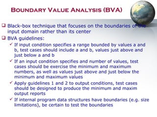 Boundary Value Analysis (BVA)
 Black-box technique that focuses on the boundaries of the
input domain rather than its center
 BVA guidelines:
 If input condition specifies a range bounded by values a and
b, test cases should include a and b, values just above and
just below a and b
 If an input condition specifies and number of values, test
cases should be exercise the minimum and maximum
numbers, as well as values just above and just below the
minimum and maximum values
 Apply guidelines 1 and 2 to output conditions, test cases
should be designed to produce the minimum and maxim
output reports
 If internal program data structures have boundaries (e.g. size
limitations), be certain to test the boundaries
 