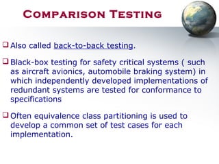 Comparison Testing
 Also called back-to-back testing.
 Black-box testing for safety critical systems ( such
as aircraft avionics, automobile braking system) in
which independently developed implementations of
redundant systems are tested for conformance to
specifications
 Often equivalence class partitioning is used to
develop a common set of test cases for each
implementation.
 