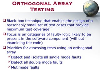 Orthogonal Array
Testing
 Black-box technique that enables the design of a
reasonably small set of test cases that provide
maximum test coverage
 Focus is on categories of faulty logic likely to be
present in the software component (without
examining the code)
 Priorities for assessing tests using an orthogonal
array
Detect and isolate all single mode faults
Detect all double mode faults
Mutimode faults
 