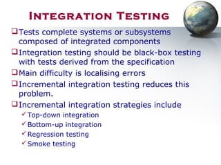 Tests complete systems or subsystems
composed of integrated components
Integration testing should be black-box testing
with tests derived from the specification
Main difficulty is localising errors
Incremental integration testing reduces this
problem.
Incremental integration strategies include
Top-down integration
Bottom-up integration
Regression testing
Smoke testing
Integration Testing
 