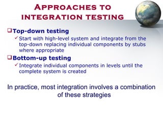 Top-down testing
Start with high-level system and integrate from the
top-down replacing individual components by stubs
where appropriate
Bottom-up testing
Integrate individual components in levels until the
complete system is created
In practice, most integration involves a combination
of these strategies
Approaches to
integration testing
 