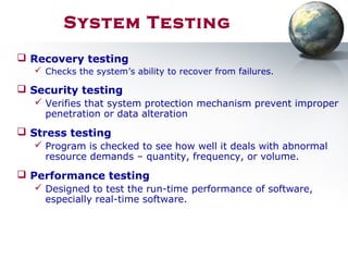 System Testing
 Recovery testing
 Checks the system’s ability to recover from failures.
 Security testing
 Verifies that system protection mechanism prevent improper
penetration or data alteration
 Stress testing
 Program is checked to see how well it deals with abnormal
resource demands – quantity, frequency, or volume.
 Performance testing
 Designed to test the run-time performance of software,
especially real-time software.
 
