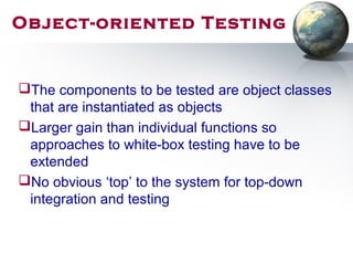 Object-oriented Testing
The components to be tested are object classes
that are instantiated as objects
Larger gain than individual functions so
approaches to white-box testing have to be
extended
No obvious ‘top’ to the system for top-down
integration and testing
 