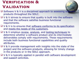Verification &
Validation
 Software V & V is a disciplined approach to assessing software
products throughout the SDLC.
 V & V strives to ensure that quality is built into the software
and that the software satisfies business functional
requirements.
 V & V is to ensures that software conforms to its specification
and meets the needs of the customers.
 V & V employs review, analysis, and testing techniques to
determine whether a software product and its intermediate
deliverables comply with requirements. These requirements
include both business functional capabilities and quality
attributes.
 V & V provide management with insights into the state of the
project and the software products, allowing for timely change
in the products or in the SDLC approach.
 V & V is typically applied in parallel with software development
and support activities.
 