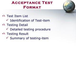 Acceptance Test
Format
 Test Item List
 Identification of Test-item
 Testing Detail
 Detailed testing procedure
 Testing Result
 Summary of testing-item
 