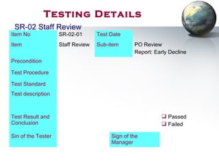 Testing Details
Item No SR-02-01 Test Date
Item Staff Review Sub-item PO Review
Report: Early Decline
Precondition
Test Procedure
Test Standard
Test description
Test Result and
Conclusion
 Passed
 Failed
Sin of the Tester Sign of the
Manager
SR-02 Staff Review
 