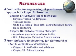 References
 From software engineering, A practitioner’s
approach by Roger S. Pressman
– Chapter 17: Software testing techniques
• Software Testing Fundamentals
• Test case design
• White-box testing- Basic path, Control Structure Testing
• Black-box testing
– Chapter 18: Software Testing Strategies
• A strategic approach to software testing
• Unit, Integration, Validation, System testing
 From Software Engineering, Ian Sommerville
– Part5: Verification and Validation
• Chapter 19: Verification and validation
• Chapter 20: Software testing
 