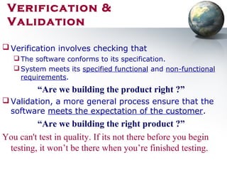  Verification involves checking that
The software conforms to its specification.
System meets its specified functional and non-functional
requirements.
“Are we building the product right ?”
 Validation, a more general process ensure that the
software meets the expectation of the customer.
“Are we building the right product ?”
You can't test in quality. If its not there before you begin
testing, it won’t be there when you’re finished testing.
Verification &
Validation
 