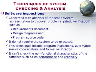Techniques of system
checking & Analysis
 Software inspections
 Concerned with analysis of the static system
representation to discover problems (static verification)
such as
• Requirements document
• Design diagrams and
• Program source code
 It do not require the system to be executed.
 This techniques include program inspections, automated
source code analysis and formal verification.
 It can’t check the non-functional characteristics of the
software such as its performance and reliability.
 