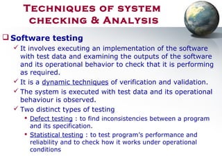  Software testing
 It involves executing an implementation of the software
with test data and examining the outputs of the software
and its operational behavior to check that it is performing
as required.
 It is a dynamic techniques of verification and validation.
 The system is executed with test data and its operational
behaviour is observed.
 Two distinct types of testing
 Defect testing : to find inconsistencies between a program
and its specification.
 Statistical testing : to test program’s performance and
reliability and to check how it works under operational
conditions
Techniques of system
checking & Analysis
 