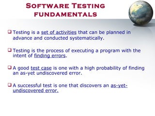Software Testing
fundamentals
 Testing is a set of activities that can be planned in
advance and conducted systematically.
 Testing is the process of executing a program with the
intent of finding errors.
 A good test case is one with a high probability of finding
an as-yet undiscovered error.
 A successful test is one that discovers an as-yet-
undiscovered error.
 