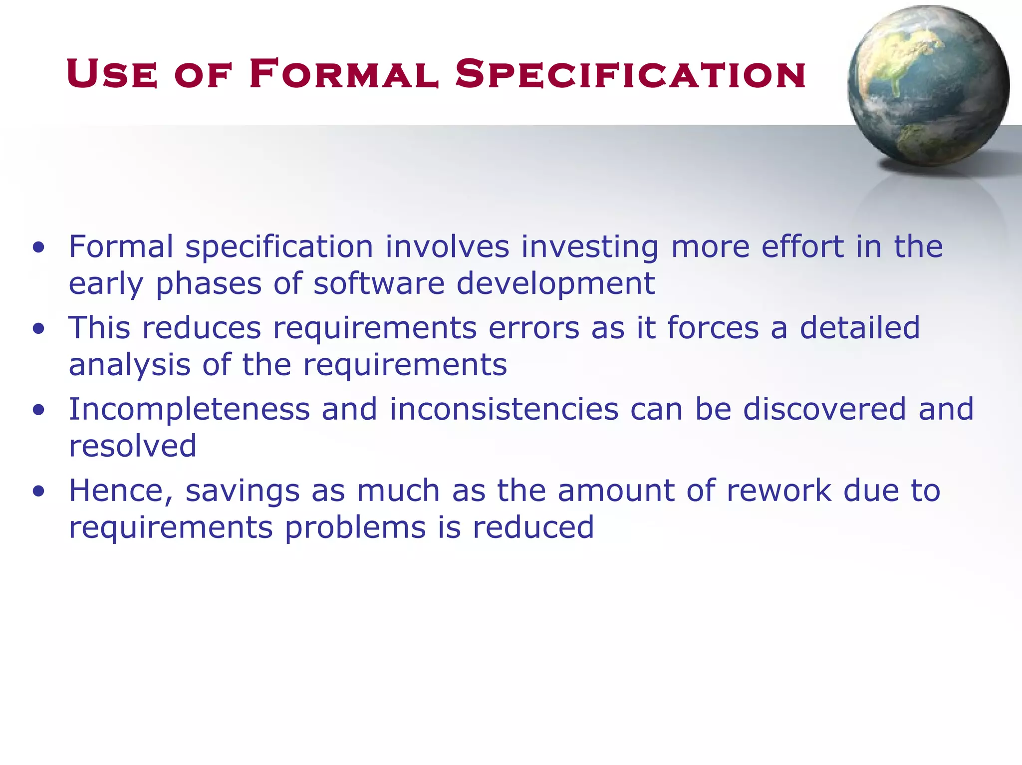 Use of Formal Specification
• Formal specification involves investing more effort in the
early phases of software development
• This reduces requirements errors as it forces a detailed
analysis of the requirements
• Incompleteness and inconsistencies can be discovered and
resolved
• Hence, savings as much as the amount of rework due to
requirements problems is reduced
 