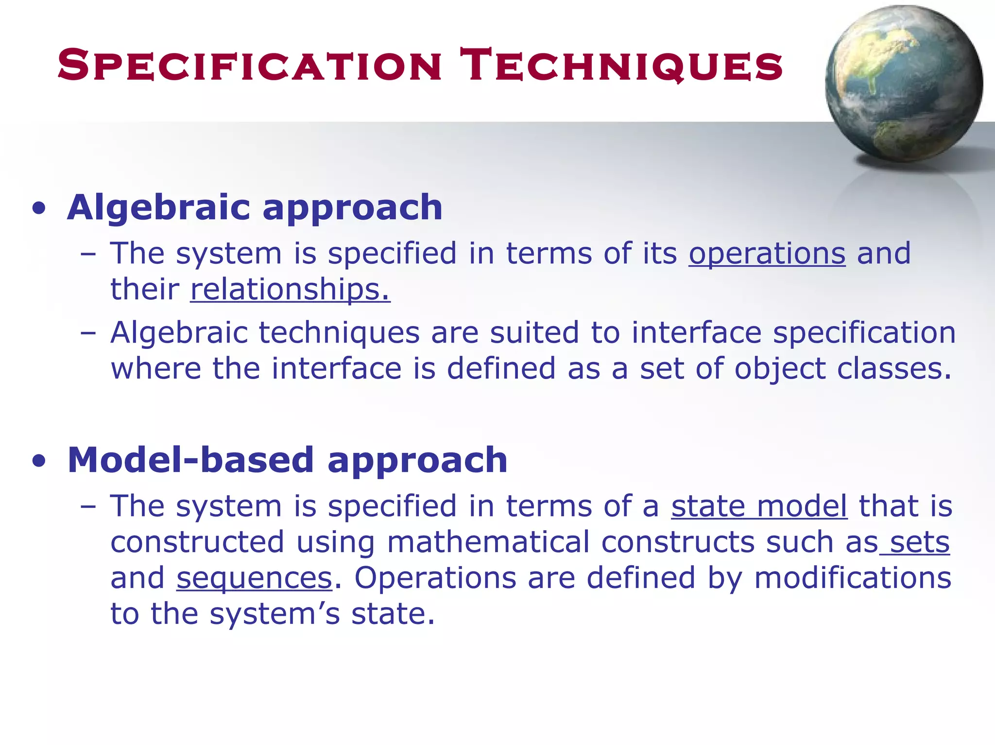Specification Techniques
• Algebraic approach
– The system is specified in terms of its operations and
their relationships.
– Algebraic techniques are suited to interface specification
where the interface is defined as a set of object classes.
• Model-based approach
– The system is specified in terms of a state model that is
constructed using mathematical constructs such as sets
and sequences. Operations are defined by modifications
to the system’s state.
 