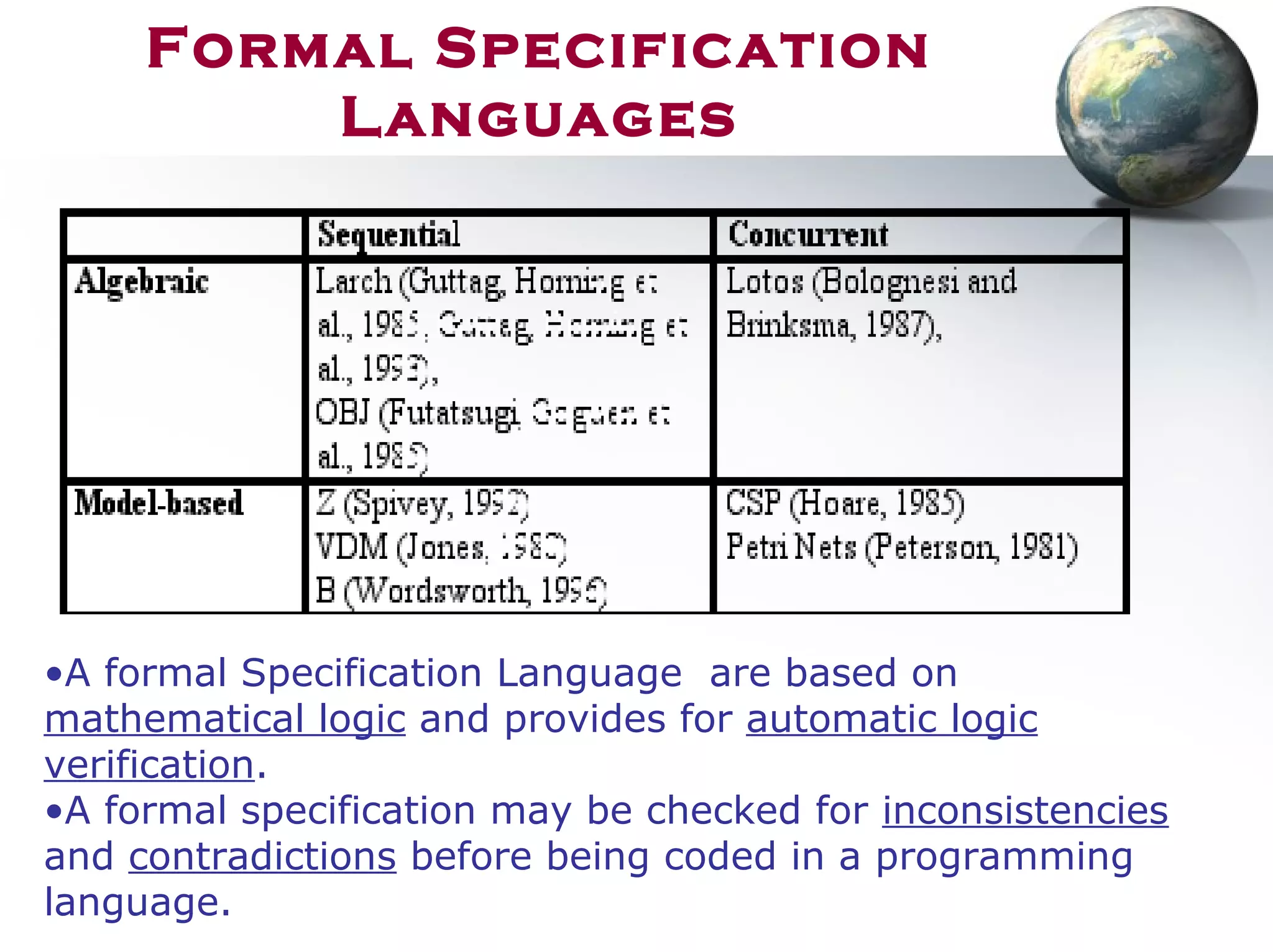 Formal Specification
Languages
•A formal Specification Language are based on
mathematical logic and provides for automatic logic
verification.
•A formal specification may be checked for inconsistencies
and contradictions before being coded in a programming
language.
 