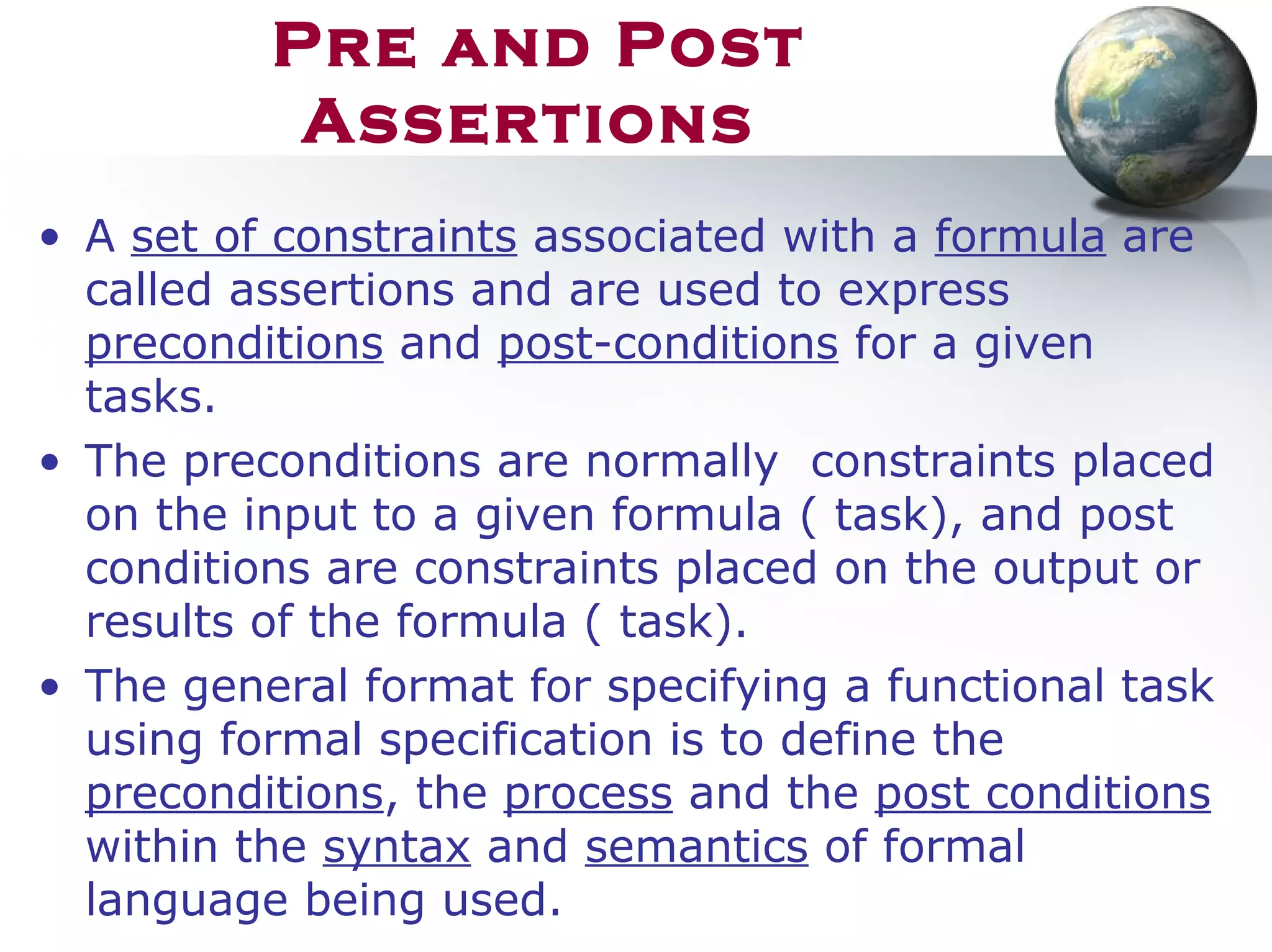 Pre and Post
Assertions
• A set of constraints associated with a formula are
called assertions and are used to express
preconditions and post-conditions for a given
tasks.
• The preconditions are normally constraints placed
on the input to a given formula ( task), and post
conditions are constraints placed on the output or
results of the formula ( task).
• The general format for specifying a functional task
using formal specification is to define the
preconditions, the process and the post conditions
within the syntax and semantics of formal
language being used.
 