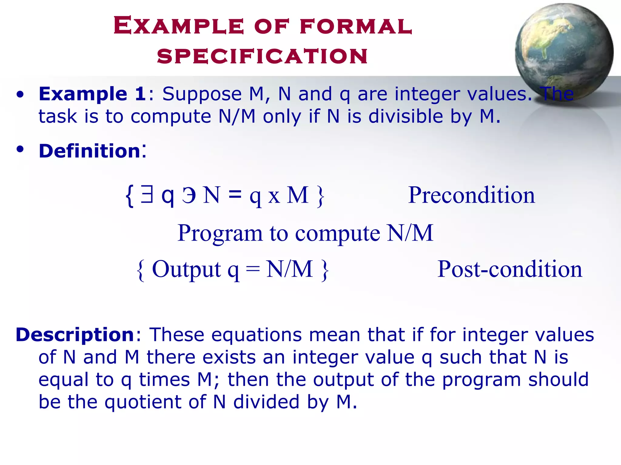 Example of formal
specification
• Example 1: Suppose M, N and q are integer values. The
task is to compute N/M only if N is divisible by M.
• Definition:
{ ∃ q э N = q x M } Precondition
Program to compute N/M
{ Output q = N/M } Post-condition
Description: These equations mean that if for integer values
of N and M there exists an integer value q such that N is
equal to q times M; then the output of the program should
be the quotient of N divided by M.
 