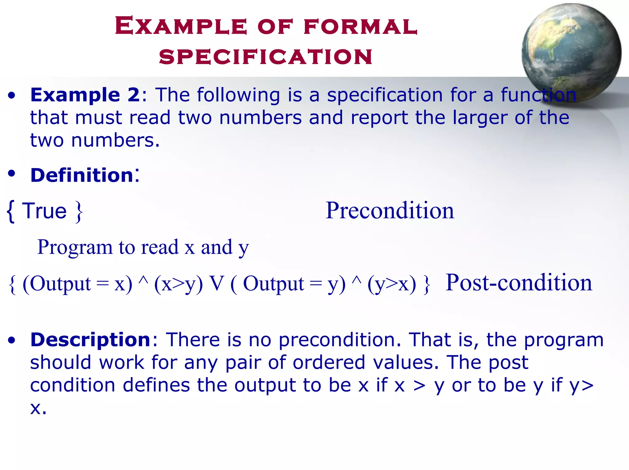 Example of formal
specification
• Example 2: The following is a specification for a function
that must read two numbers and report the larger of the
two numbers.
• Definition:
{ True } Precondition
Program to read x and y
{ (Output = x) ^ (x>y) V ( Output = y) ^ (y>x) } Post-condition
• Description: There is no precondition. That is, the program
should work for any pair of ordered values. The post
condition defines the output to be x if x > y or to be y if y>
x.
 