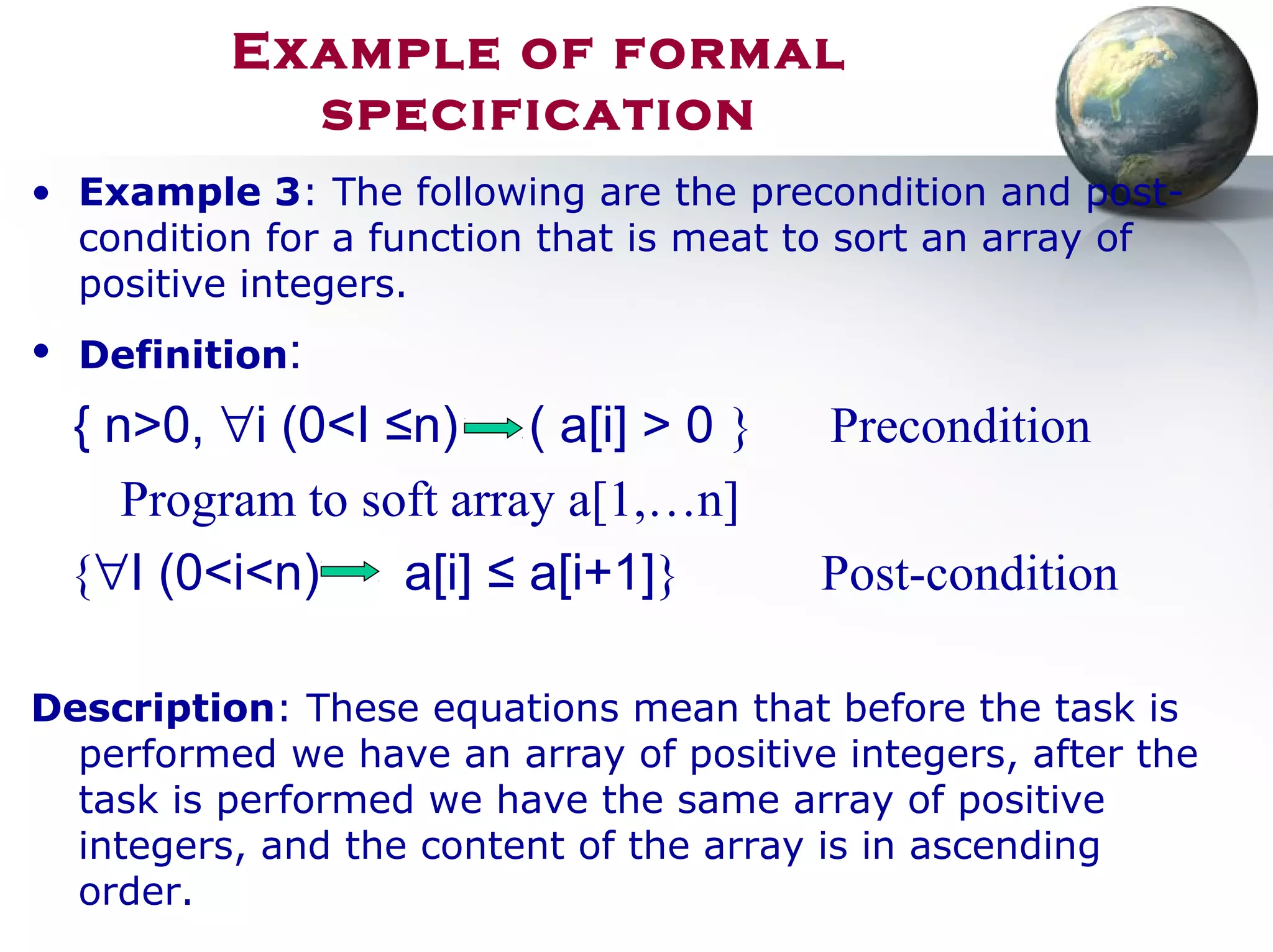 Example of formal
specification
• Example 3: The following are the precondition and post-
condition for a function that is meat to sort an array of
positive integers.
• Definition:
{ n>0, ∀i (0<I ≤n) ( a[i] > 0 } Precondition
Program to soft array a[1,…n]
{∀I (0<i<n) a[i] ≤ a[i+1]} Post-condition
Description: These equations mean that before the task is
performed we have an array of positive integers, after the
task is performed we have the same array of positive
integers, and the content of the array is in ascending
order.
 