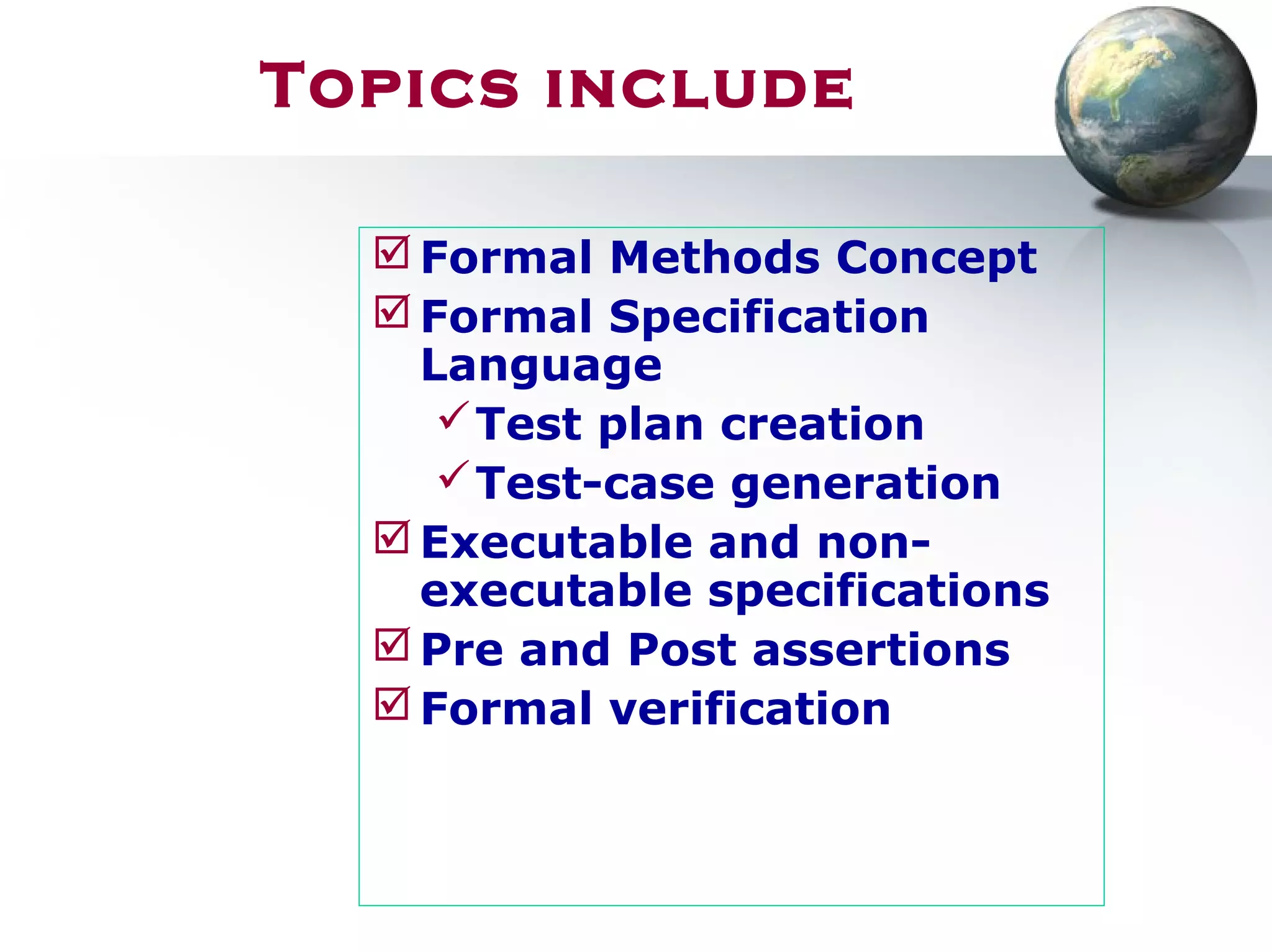 Topics include
Formal Methods Concept
Formal Specification
Language
Test plan creation
Test-case generation
Executable and non-
executable specifications
Pre and Post assertions
Formal verification
 