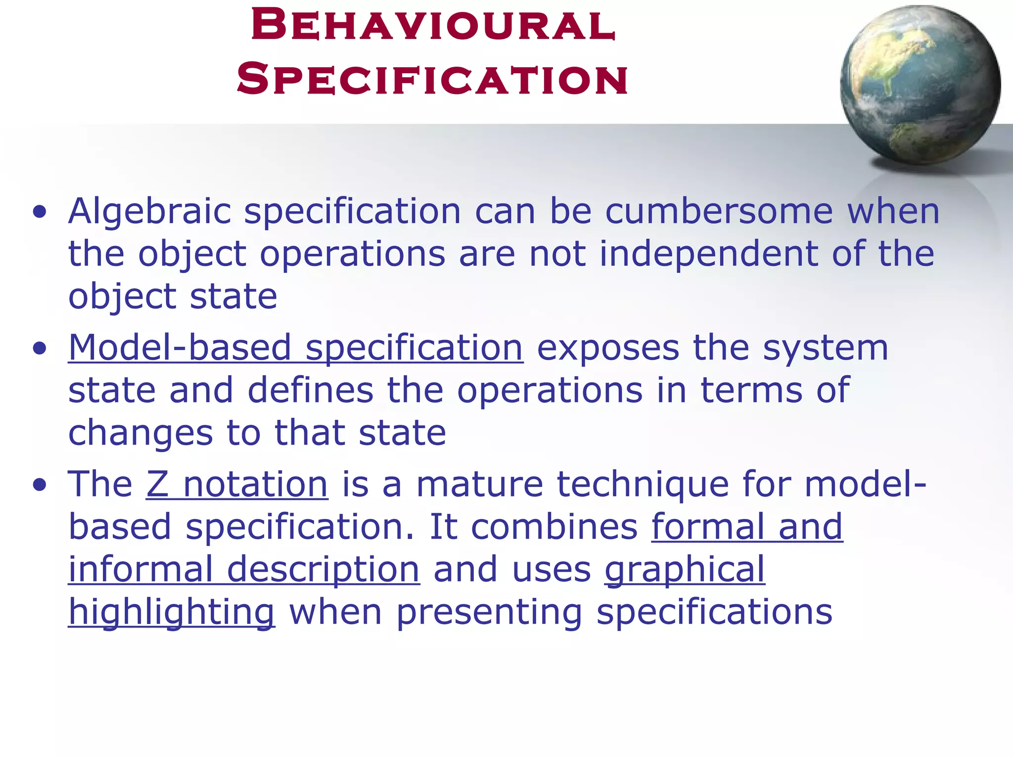 Behavioural
Specification
• Algebraic specification can be cumbersome when
the object operations are not independent of the
object state
• Model-based specification exposes the system
state and defines the operations in terms of
changes to that state
• The Z notation is a mature technique for model-
based specification. It combines formal and
informal description and uses graphical
highlighting when presenting specifications
 