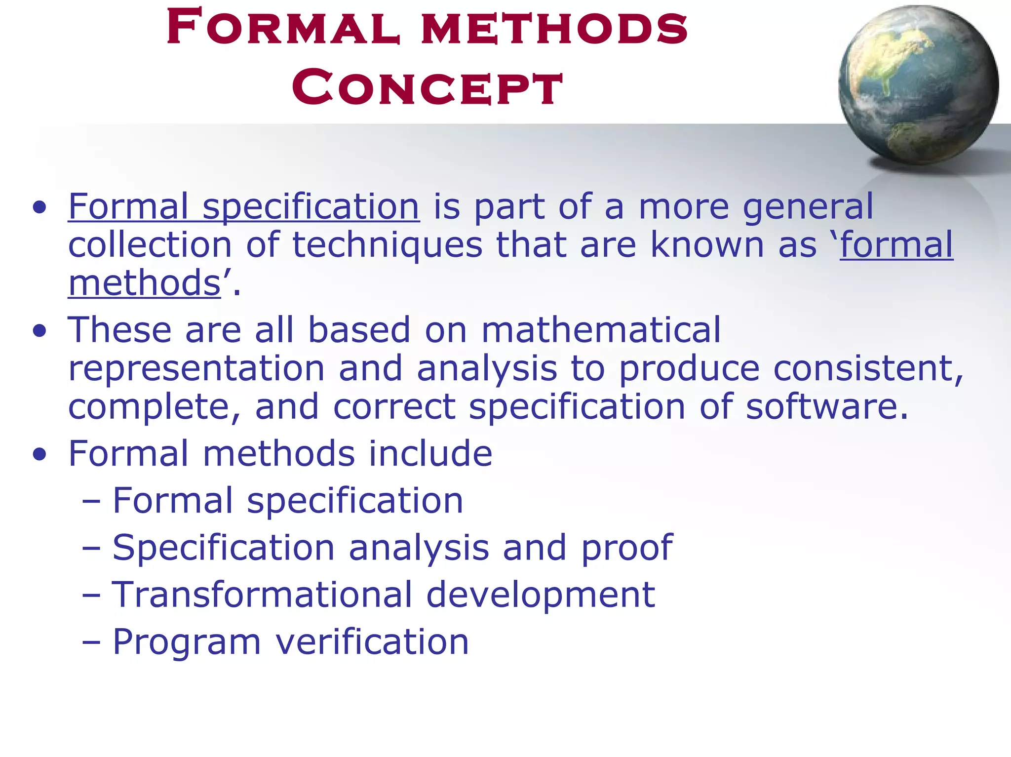 Formal methods
Concept
• Formal specification is part of a more general
collection of techniques that are known as ‘formal
methods’.
• These are all based on mathematical
representation and analysis to produce consistent,
complete, and correct specification of software.
• Formal methods include
– Formal specification
– Specification analysis and proof
– Transformational development
– Program verification
 