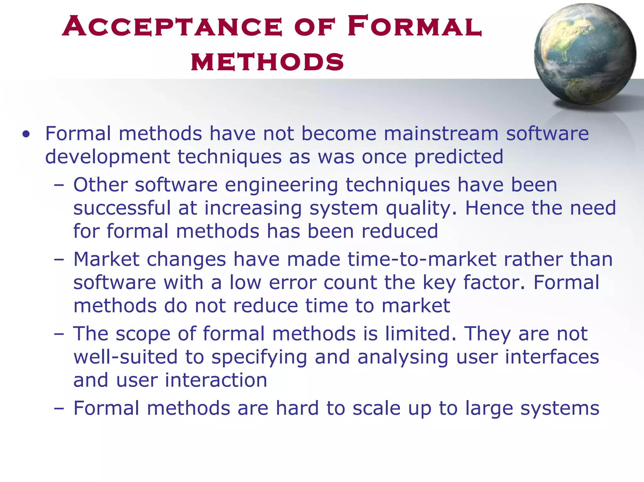 Acceptance of Formal
methods
• Formal methods have not become mainstream software
development techniques as was once predicted
– Other software engineering techniques have been
successful at increasing system quality. Hence the need
for formal methods has been reduced
– Market changes have made time-to-market rather than
software with a low error count the key factor. Formal
methods do not reduce time to market
– The scope of formal methods is limited. They are not
well-suited to specifying and analysing user interfaces
and user interaction
– Formal methods are hard to scale up to large systems
 