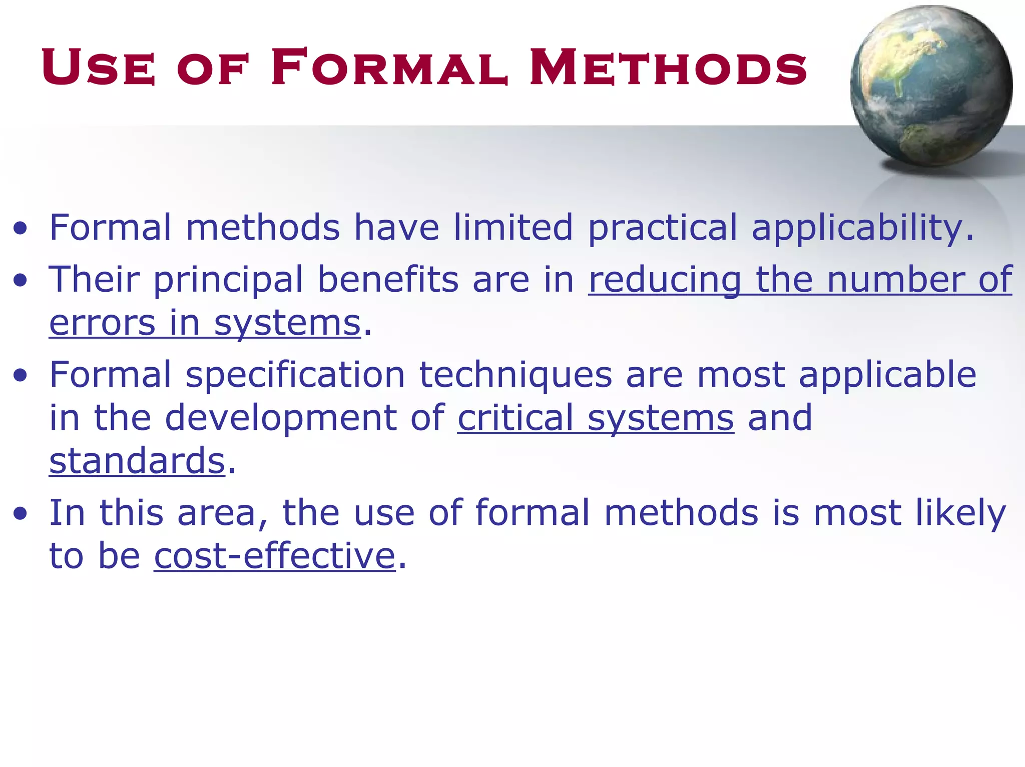Use of Formal Methods
• Formal methods have limited practical applicability.
• Their principal benefits are in reducing the number of
errors in systems.
• Formal specification techniques are most applicable
in the development of critical systems and
standards.
• In this area, the use of formal methods is most likely
to be cost-effective.
 