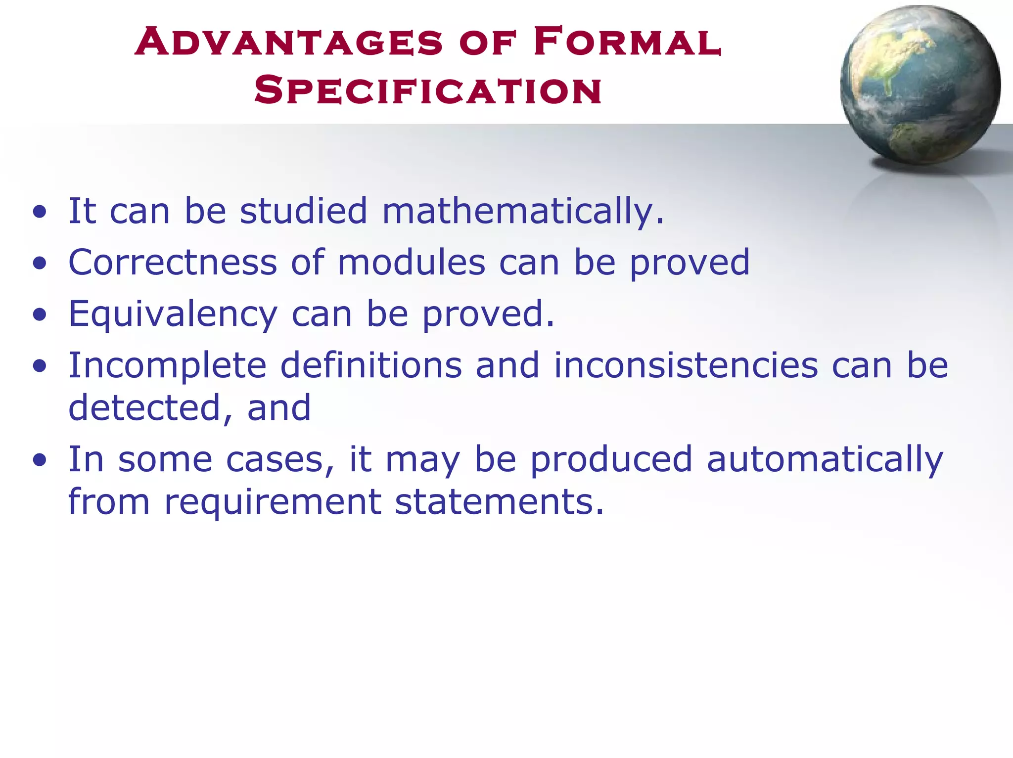 Advantages of Formal
Specification
• It can be studied mathematically.
• Correctness of modules can be proved
• Equivalency can be proved.
• Incomplete definitions and inconsistencies can be
detected, and
• In some cases, it may be produced automatically
from requirement statements.
 