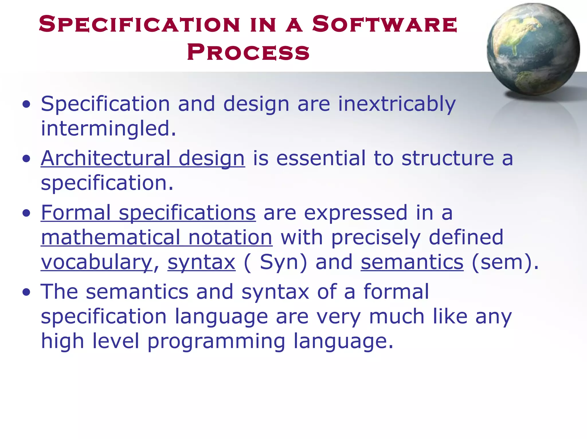 Specification in a Software
Process
• Specification and design are inextricably
intermingled.
• Architectural design is essential to structure a
specification.
• Formal specifications are expressed in a
mathematical notation with precisely defined
vocabulary, syntax ( Syn) and semantics (sem).
• The semantics and syntax of a formal
specification language are very much like any
high level programming language.
 