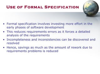 Use of Formal Specification
• Formal specification involves investing more effort in the
early phases of software development
• This reduces requirements errors as it forces a detailed
analysis of the requirements
• Incompleteness and inconsistencies can be discovered and
resolved
• Hence, savings as much as the amount of rework due to
requirements problems is reduced
 