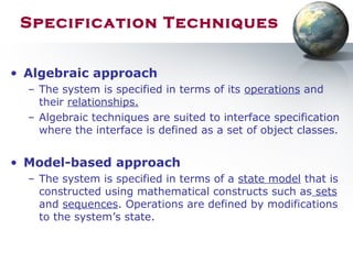 Specification Techniques
• Algebraic approach
– The system is specified in terms of its operations and
their relationships.
– Algebraic techniques are suited to interface specification
where the interface is defined as a set of object classes.
• Model-based approach
– The system is specified in terms of a state model that is
constructed using mathematical constructs such as sets
and sequences. Operations are defined by modifications
to the system’s state.
 